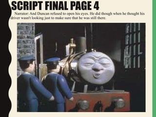 SCRIPT FINAL PAGE 4Narrator: And Duncan refused to open his eyes. He did though when he thought his
driver wasn't looking just to make sure that he was still there.
 