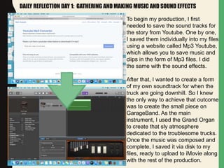 DAILY REFLECTION DAY 1: GATHERING AND MAKING MUSIC AND SOUND EFFECTS
To begin my production, I first
needed to save the sound tracks for
the story from Youtube. One by one,
I saved them individually into my files
using a website called Mp3 Youtube,
which allows you to save music and
clips in the form of Mp3 files. I did
the same with the sound effects.
After that, I wanted to create a form
of my own soundtrack for when the
truck are going downhill. So I knew
the only way to achieve that outcome
was to create the small piece on
GarageBand. As the main
instrument, I used the Grand Organ
to create that sly atmosphere
dedicated to the troublesome trucks.
Once the music was composed and
complete, I saved it via disk to my
files, ready to upload to iMovie along
with the rest of the production.
 