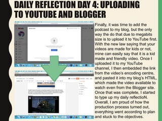DAILY REFLECTION DAY 4: UPLOADING
TO YOUTUBE AND BLOGGER
Finally, it was time to add the
podcast to my blog, but the only
way the do that due to megabits
size is to upload it to YouTube first.
With the new law saying that your
videos are made for kids or not,
mine can easily say that it is a kid
made and friendly video. Once I
uploaded it to my YouTube
channel, I then embedded the link
from the video’s encoding centre,
and pasted it into my blog’s HTML,
which made the video available to
watch even from the Blogger site.
Once that was complete, I started
to type up my daily reflectioN.
Overall, I am proud of how the
production process turned out,
everything went according to plan
and stuck to the objectives.
 