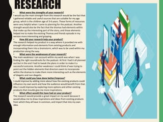 RESEARCH• What were the strengths of your research?
I would say the main strength from this research would be the fact that
I gathered reliable and useful sources that are suitable for my age
group, which is the children age of 3-6 years. These forms of resources
were very helpful when I came to planning for the podcast. Another
strength would also be the fact that the dramas had elements within
that make up the interesting part of the story, and those elements
helped me to make the existing Thomas and friends episode in my
version more interesting and gripping.
• How did your research help your product?
The research helped my product in a way where it provided me with
enough information and elements from existing products and
incorporating them into a brainstorm, which was to be used within my
production along the way.
• What were the weaknesses of your research?
The main weakness I can account within my work was when I was
finding the right soundtracks for the podcast. At first I had it all planned
out but in the end I had to tweak the plans in order to make it a
successful outcome. Another weakness I could think of was trying to
point out the hidden elements that directors seem to incorporate
within the dramas to make them more interesting such as the elements
of diegetic and non diegetic.
• What could you have done better/improve?
I could improve by adding more about how the existing products could
influence my own work and how the audience would benefit from that.
Also I could improve by exploring more options and either existing
products that moulds give me more inspirations.
• What effect would this have had on your product?
The research would provide a great impact on my work because it
would allow me to draw inspirations and ideas from existing products
from which they all have in common, and import that into my own
idea.
 