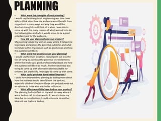 PLANNING
• What were the strengths of your planning?
I would say the strengths of my planning was time I was
able to think about how the audience would benefit from
my podcast in many ways and why they would like.
Another strength I could think of is when I was able to
come up with the many reasons of why I wanted to to do
the following idea and why it would prove to be a good
entertainment for the audience.
• How did your planning help your product?
My planning helped my work in a way where it helped me
to prepare and explore the potential outcomes and what
to include within my podcast such as good vocals and how
the audience will like it.
• What were the weaknesses of your planning?
I would say the main weakness I could point out was the
fact of trying to point out the potential secret elements
within that make up a good professional podcast and how
the audience will like it so much. Another weakness was
trying to come up with alternative stories suitable for
children, but thankfully, I managed to come up with some.
• What could you have done better/improve?
I could have improved my planning by adding more about
how the audience would benefit from the podcast,
especially children b because I hope this podcast sends out
an episode to those who are similar to Duncan.
• What effect would this have had on your product?
The planning had an effect on my work in a way where it
was a backup call, in other words, if I were to loose my
idea due to complications, I could reference to another
idea and use that as a backup.
 