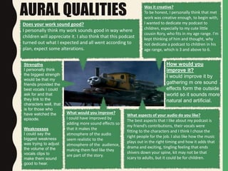 AURAL QUALITIES
Does your work sound good?
I personally think my work sounds good in way where
children will appreciate it. I also think that this podcast
turned out what I expected and all went according to
plan, expect some alterations.
Was it creative?
To be honest, I personally think that met
work was creative enough, to begin with,
I wanted to dedicate my podcast to
children, especially to my cute little
cousin Rory, who fits in my age range. I’m
kept thinking of him and thought, why
not dedicate a podcast to children in his
age range, which is 3 and above to 6.
Strengths
I personally think
the biggest strength
would be that my
friends provided the
best vocals I could
ask for and that
they link to the
characters well, that
is for those who
have watched the
episode.
Weaknesses
I could say the
biggest weakness
was trying to adjust
the volume of the
vocals clips to
make them sound
good to hear.
What aspects of your audio do you like?
The best aspects that I like about my podcast is
my friend’s contributions, their vocals were
fitting to the characters and I think I chose the
right people for the job. I also like how the music
plays out in the right timing and how it adds that
drama and exciting, tingling feeling that ends
shivers down your spine, kit may not be that
scary to adults, but it could be for children.
What would you improve?
I could have improved by
adding more sound effects so
that it makes the
atmosphere of the audio
seem realistic to the
atmosphere of the audience,
making them feel like they
are part of the story.
How would you
improve it?
I would improve it by
gathering m ore sound
effects form the outside
world so it sounds more
natural and artificial.
 