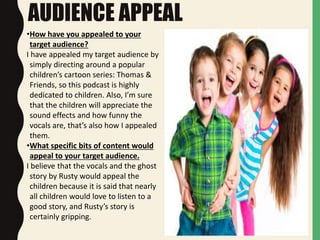AUDIENCE APPEAL
•How have you appealed to your
target audience?
I have appealed my target audience by
simply directing around a popular
children’s cartoon series: Thomas &
Friends, so this podcast is highly
dedicated to children. Also, I’m sure
that the children will appreciate the
sound effects and how funny the
vocals are, that’s also how I appealed
them.
•What specific bits of content would
appeal to your target audience.
I believe that the vocals and the ghost
story by Rusty would appeal the
children because it is said that nearly
all children would love to listen to a
good story, and Rusty’s story is
certainly gripping.
 