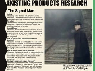 EXISTING PRODUCTS RESEARCH
Acting
The acting in this drama is well performed and not
seems like it is rehearsed before the proper recording,
mostly likely getting the vocals right before the real deal.
Narration
The narration is in first person, meaning that one of the
characters is talking as the main voice, instead of a
vocal completely out of the blue.
Sound Effects
The sound effects within this composition are all taken
Fromm the outside world via recording of found online
royalty free. They all give us an insight of that is going
on in the background while the gentlemen are talking in
the foreground.
How do the different sound elements work
together?
The sound elements all work together in a way where
they correspond together in an orderly fashion where
they sound like parts of the outside world such as birds
tweeting and trains passing come together to make an
overall effect.
How do sound effects add to the drama?
The sound effects come naturally in this composition but
are performed artificially to make it sound like natural
sounds from the outside world. They also make the
drama feel real as if you are there witnessing
everything.
What part does music play in the work?
The music plays as an interval to pass by time as well
as a break in between for the characters to get a grasp
of what is happening. The narrator who is first person
from one of the characters is the only person who can
hear this.
https://www.youtube.com/w
atch?v=IUehCWNVgkA
The Signal-Man
 