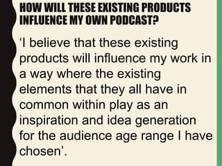 HOW WILL THESE EXISTING PRODUCTS
INFLUENCE MY OWN PODCAST?
‘I believe that these existing
products will influence my work in
a way where the existing
elements that they all have in
common within play as an
inspiration and idea generation
for the audience age range I have
chosen’.
 