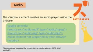 Audio
The <audio> element creates an audio player inside the
browser
<audio controls>
<source src="audio.mp3" type="audio/mpeg">
<source src="audio.ogg" type="audio/ogg">
Audio element not supported by your browser.
</audio>
There are three supported file formats for the <audio> element: MP3, WAV,
and OGG.
 