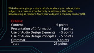 With the same group, make a talk show about your school, class
subject, or a class or school activity or advocacy. Use radio
broadcasting as medium. Store your output in a memory card or USB.
Criteria:
Content - 5 points
Presentation of Information - 5 points
Use of Audio Design Elements - 5 points
Use of Audio Design Principles - 5 points
Grammar -5 points
Total: 25 points
 