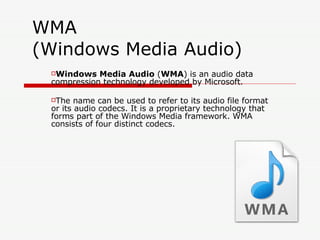 WMA (Windows Media Audio)  Windows Media Audio  ( WMA ) is an audio data compression technology developed by Microsoft. The name can be used to refer to its audio file format or its audio codecs. It is a proprietary technology that forms part of the Windows Media framework. WMA consists of four distinct codecs.   