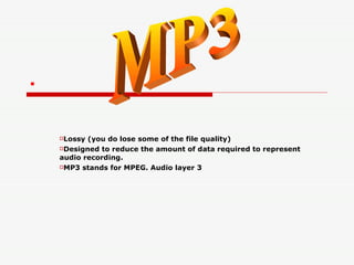 . Lossy (you do lose some of the file quality) Designed to reduce the amount of data required to represent audio recording. MP3 stands for MPEG. Audio layer 3 MP3 