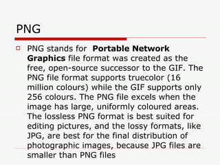 PNG  PNG stands for  Portable Network Graphics  file format was created as the free, open-source successor to the GIF. The PNG file format supports truecolor (16 million colours) while the GIF supports only 256 colours. The PNG file excels when the image has large, uniformly coloured areas. The lossless PNG format is best suited for editing pictures, and the lossy formats, like JPG, are best for the final distribution of photographic images, because JPG files are smaller than PNG files  