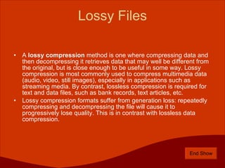 Lossy Files A  lossy compression  method is one where compressing data and then decompressing it retrieves data that may well be different from the original, but is close enough to be useful in some way. Lossy compression is most commonly used to compress multimedia data (audio, video, still images), especially in applications such as streaming media. By contrast, lossless compression is required for text and data files, such as bank records, text articles, etc. Lossy compression formats suffer from generation loss: repeatedly compressing and decompressing the file will cause it to progressively lose quality. This is in contrast with lossless data compression. End Show 