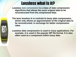 Lossless what is it? Lossless  data compression  is a class of data compression algorithms that allows the exact original data to be reconstructed from the compressed data.  The term  lossless  is in contrast to lossy data compression, which only allows an approximation of the original data to be reconstructed, in exchange for better compression rates. Lossless data compression is used in many applications. For example, it is used in the popular ZIP file format. It is also often used as a component within lossy data. 