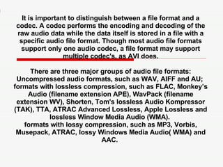 It is important to distinguish between a file format and a codec. A codec performs the encoding and decoding of the raw audio data while the data itself is stored in a file with a specific audio file format. Though most audio file formats support only one audio codec, a file format may support multiple codec's, as AVI does. There are three major groups of audio file formats: Uncompressed audio formats, such as WAV, AIFF and AU;  formats with lossless compression, such as FLAC, Monkey’s Audio (filename extension APE), WavPack (filename extension WV), Shorten, Tom's lossless Audio Kompressor (TAK), TTA, ATRAC Advanced Lossless, Apple Lossless and lossless Window Media Audio (WMA).  formats with lossy compression, such as MP3, Vorbis, Musepack, ATRAC, lossy Windows Media Audio( WMA) and AAC.  