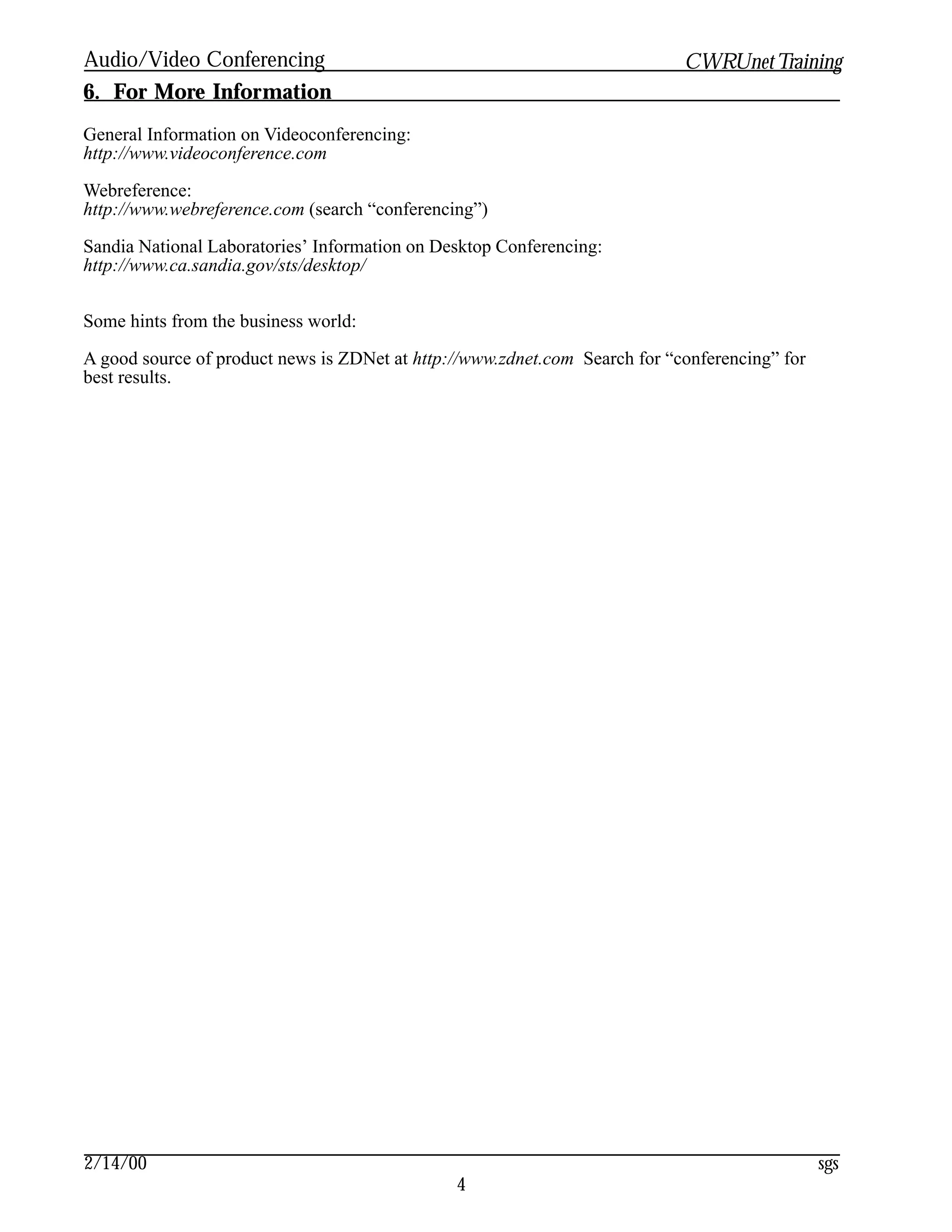 Audio/Video Conferencing                                                    CWRUnet Training
6. For More Information
General Information on Videoconferencing:
http://www.videoconference.com

Webreference:
http://www.webreference.com (search “conferencing”)

Sandia National Laboratories’ Information on Desktop Conferencing:
http://www.ca.sandia.gov/sts/desktop/


Some hints from the business world:

A good source of product news is ZDNet at http://www.zdnet.com Search for “conferencing” for
best results.




2/14/00                                                                                        sgs
                                               4
 