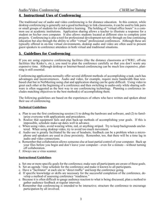 Audio/Video Conferencing                                                           CWRUnet Training
4. Instructional Uses of Conferencing
The traditional use of audio and video conferencing is for distance education. In this context, while
desktop conferencing is generally not a good technology to link classrooms, it can be used to link pairs
or small groups of students for collaborative learning. The holding of “virtual office hours” is a com-
mon use at academic institutions. Application sharing allows a teacher to illustrate a response for a
student on his/her own computer. It also allows students located at different sites to complete joint
projects. Conferencing is also a tool for professional development not only through on-line continuing
education but also through the ability to offer “virtual” professional conferences. Although these are
typically offered in on-line virtual environments, desktop audio and video are often used to present
guest speakers to conference attendees in both virtual and traditional situations.

5. Guidelines for Conferencing
If you are using expensive conferencing facilities (like the distance classrooms at CWRU, off-site
facilities like Kinko’s, etc.), you need to plan the conference carefully so that you don’t waste any
expensive time. Although desktop or Internet-based conferencing can be much less expensive, plan-
ning is still essential.

Conferencing applications normally offer several different methods of accomplishing a task; each has
advantages and inconveniences. Audio and video, for example, require more bandwidth than text-
based chat but in NetMeeting using chat and application sharing can be quite difficult. Using video to
greet each other at the beginning of a conference and then switching to audio-only while sharing soft-
ware is often suggested as the best way to use conferencing technology. Planning a conference in-
cludes matching objectives to the best method(s) of accomplishing them.

The following guidelines are based on the experiences of others who have written and spoken about
their use of conferencing.

Technical Guidelines

a. Plan to use the first conferencing session (1) to debug the hardware and software, and (2) to famil-
    iarize everyone with applications and procedures.
b. Realize that equipment fails and plan back-up methods of accomplishing your goals. If this is
    impossible, schedule make-up dates well in advance.
c. When using video, avoid wearing white, red, or anything striped. Try to keep backgrounds unclut-
    tered. When using desktop video, try to avoid too much movement.
d. Audio use is greatly facilitated by the use of headsets; feedback can be a problem when a micro-
    phone and speakers are used in close proximity. Remember, too, that there will be a time lag in
    audio and video connections.
e. Remember that collaboration allows someone else at least partial control of your computer. Back up
    your files before you begin and don’t leave your computer—even for a minute—without turning
    off collaboration.
f. Always use a virus scanner.

Instructional Guidelines

a. Set one or more specific goals for the conference; make sure all participants are aware of these goals.
b. Set an agenda / time schedule for the conference and make it known to all participants.
c. Have a “facilitator” at each site to “direct traffic” and keep the conference going.
d. If specific knowledge or skills are necessary for the successful completion of the conference, de-
    velop a method of assessing conference “readiness.”
e. Because it is often difficult to gauge audience reaction to what is being discussed, plan a method to
    gather audience feedback at regular intervals.
f. Remember that conferencing is intended to be interactive; structure the conference to encourage
    participation by all involved.


                                                   3
 