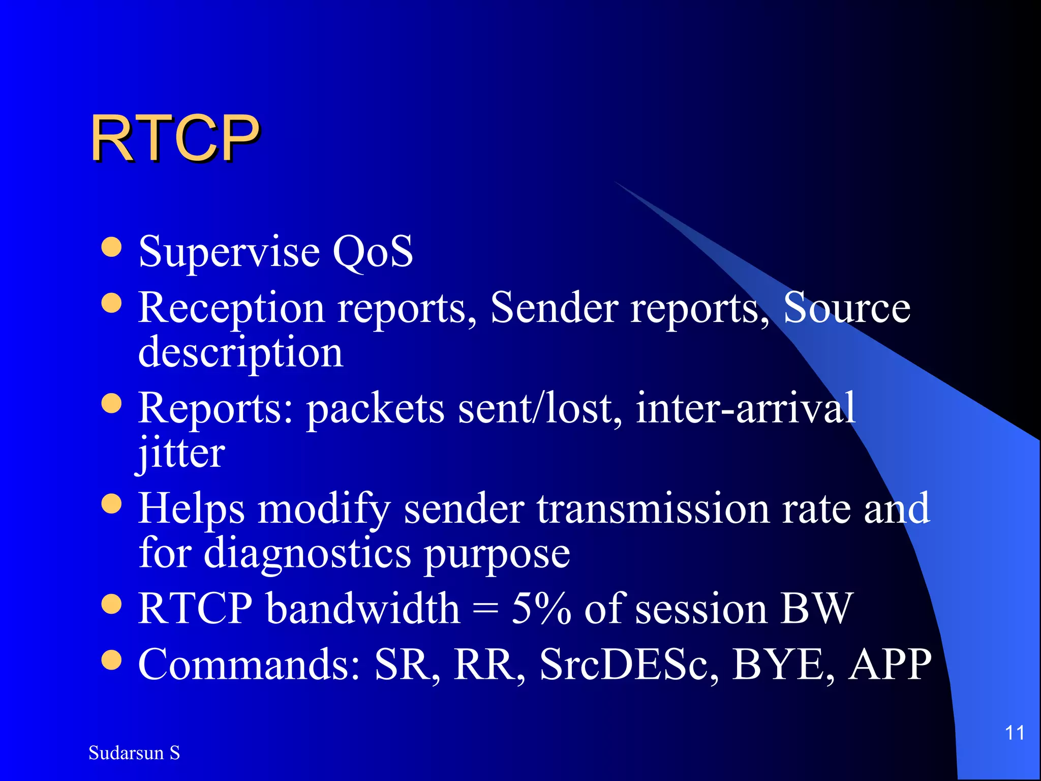 RTCP Supervise QoS Reception reports, Sender reports, Source description Reports: packets sent/lost, inter-arrival jitter Helps modify sender transmission rate and for diagnostics purpose RTCP bandwidth = 5% of session BW Commands: SR, RR, SrcDESc, BYE, APP 