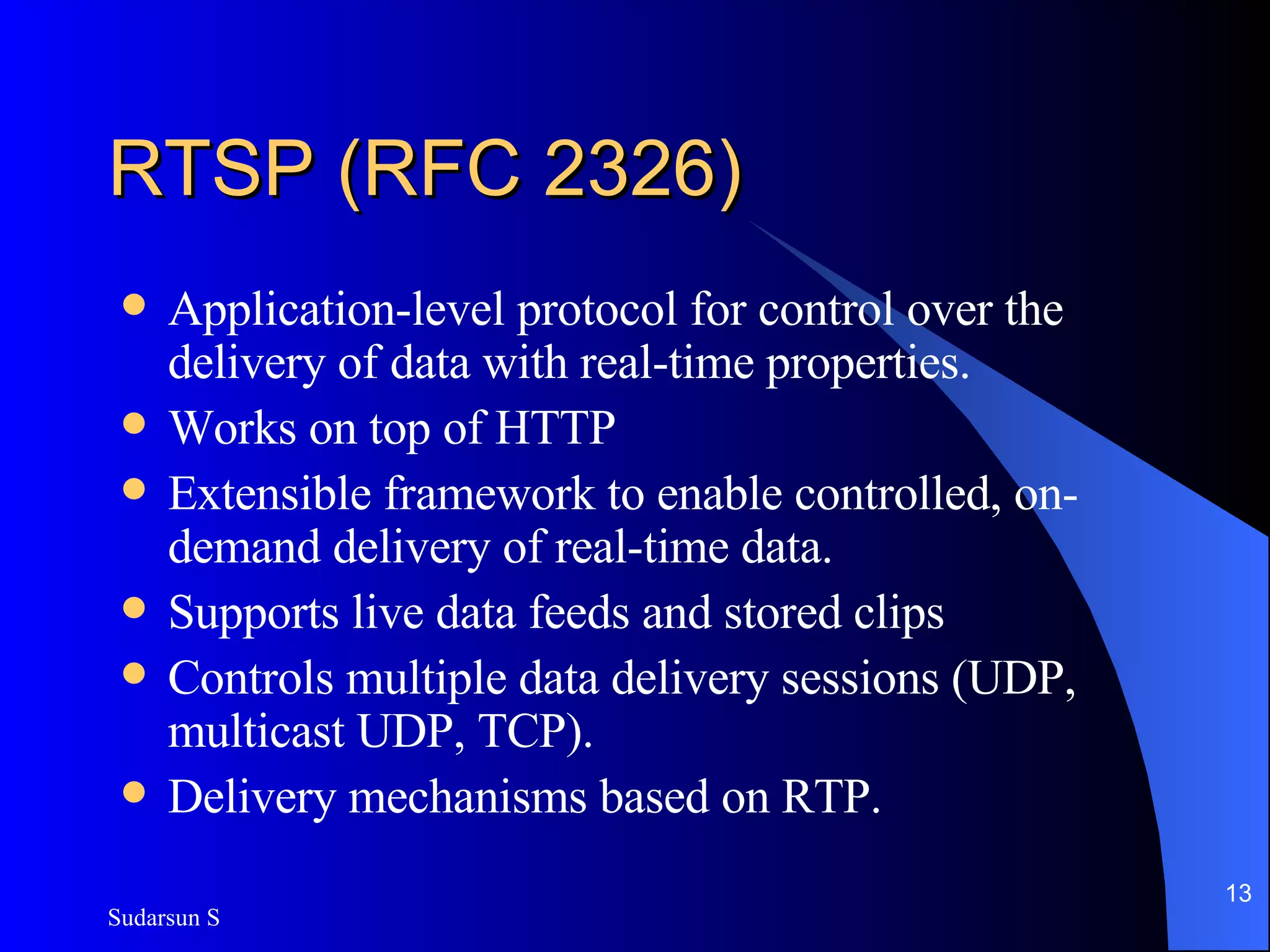 RTSP (RFC 2326) Application-level protocol for control over the delivery of data with real-time properties.  Works on top of HTTP Extensible framework to enable controlled, on-demand delivery of real-time data.  Supports live data feeds and stored clips Controls multiple data delivery sessions (UDP, multicast UDP, TCP). Delivery mechanisms based on RTP. 