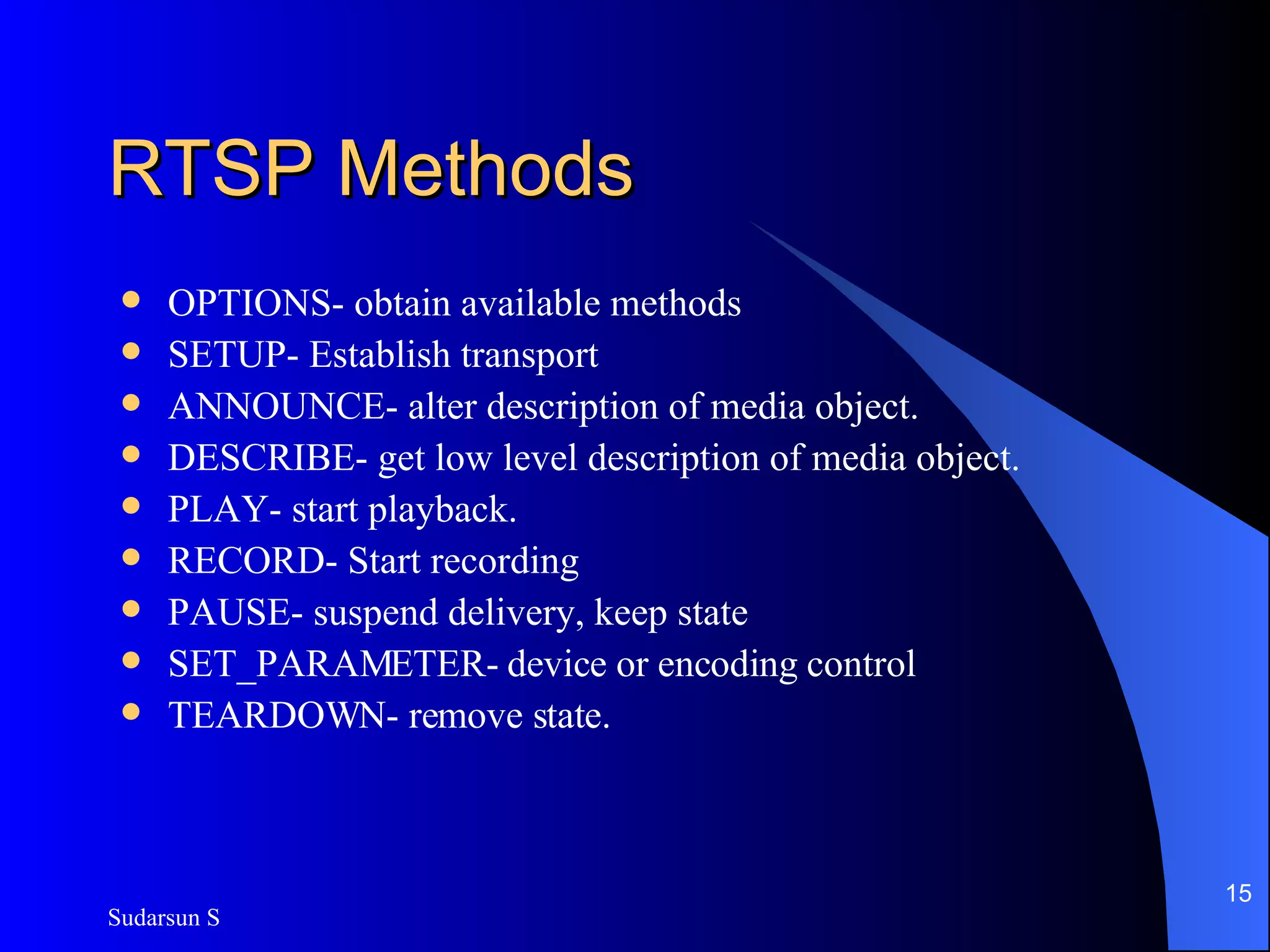 RTSP Methods OPTIONS- obtain available methods SETUP- Establish transport ANNOUNCE- alter description of media object. DESCRIBE- get low level description of media object. PLAY- start playback. RECORD- Start recording PAUSE- suspend delivery, keep state SET_PARAMETER- device or encoding control TEARDOWN- remove state. 
