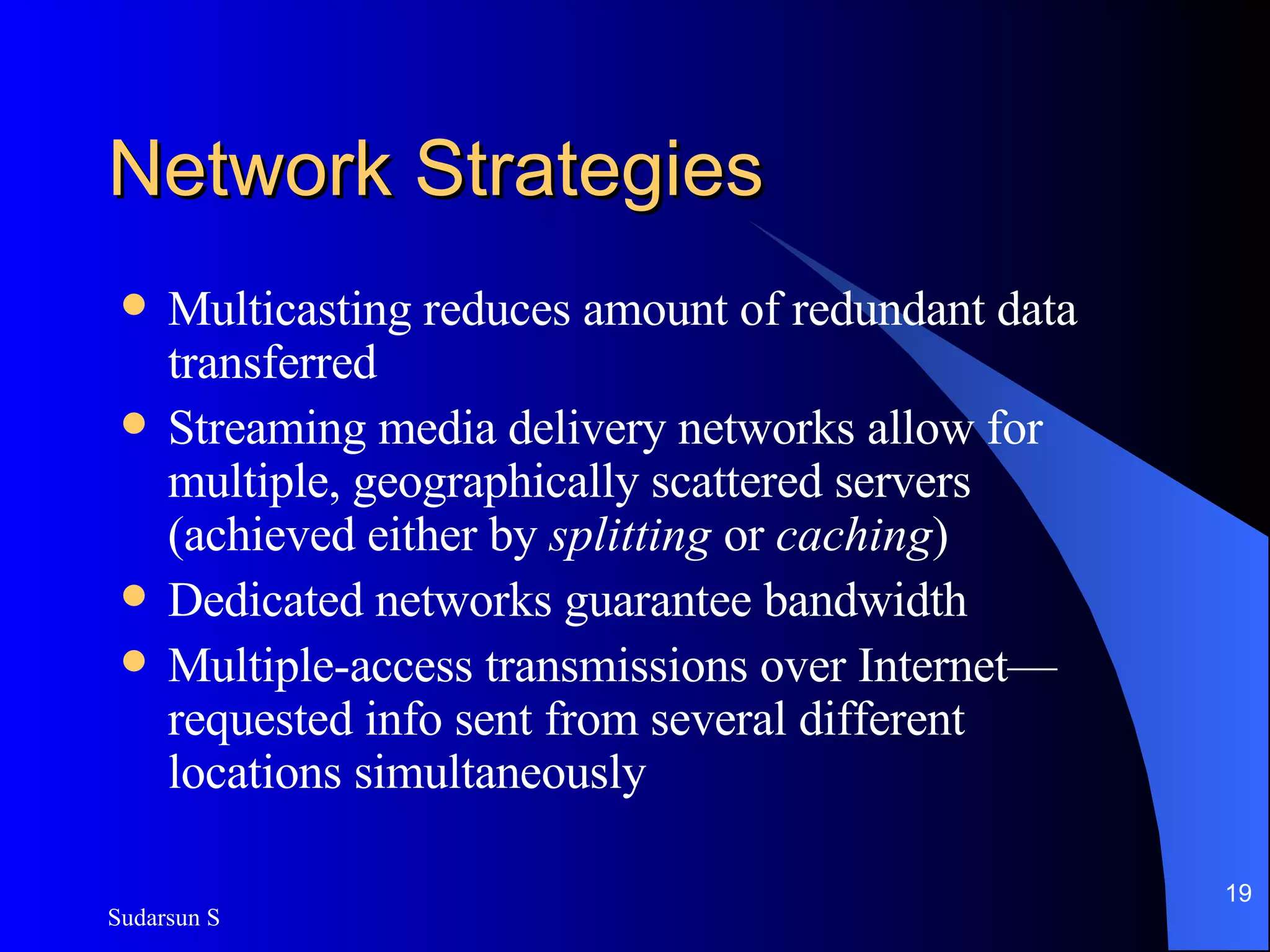 Network Strategies Multicasting reduces amount of redundant data transferred Streaming media delivery networks allow for multiple, geographically scattered servers (achieved either by  splitting  or  caching ) Dedicated networks guarantee bandwidth Multiple-access transmissions over Internet—requested info sent from several different locations simultaneously 
