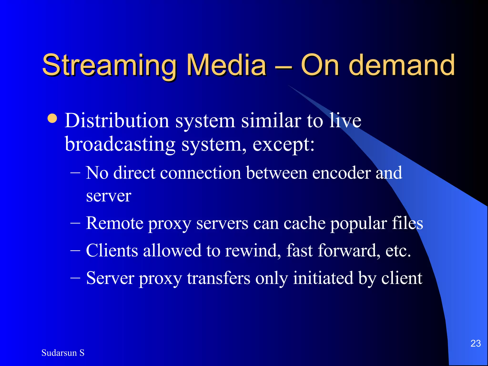 Streaming Media – On demand Distribution system similar to live broadcasting system, except: No direct connection between encoder and server Remote proxy servers can cache popular files Clients allowed to rewind, fast forward, etc. Server proxy transfers only initiated by client 