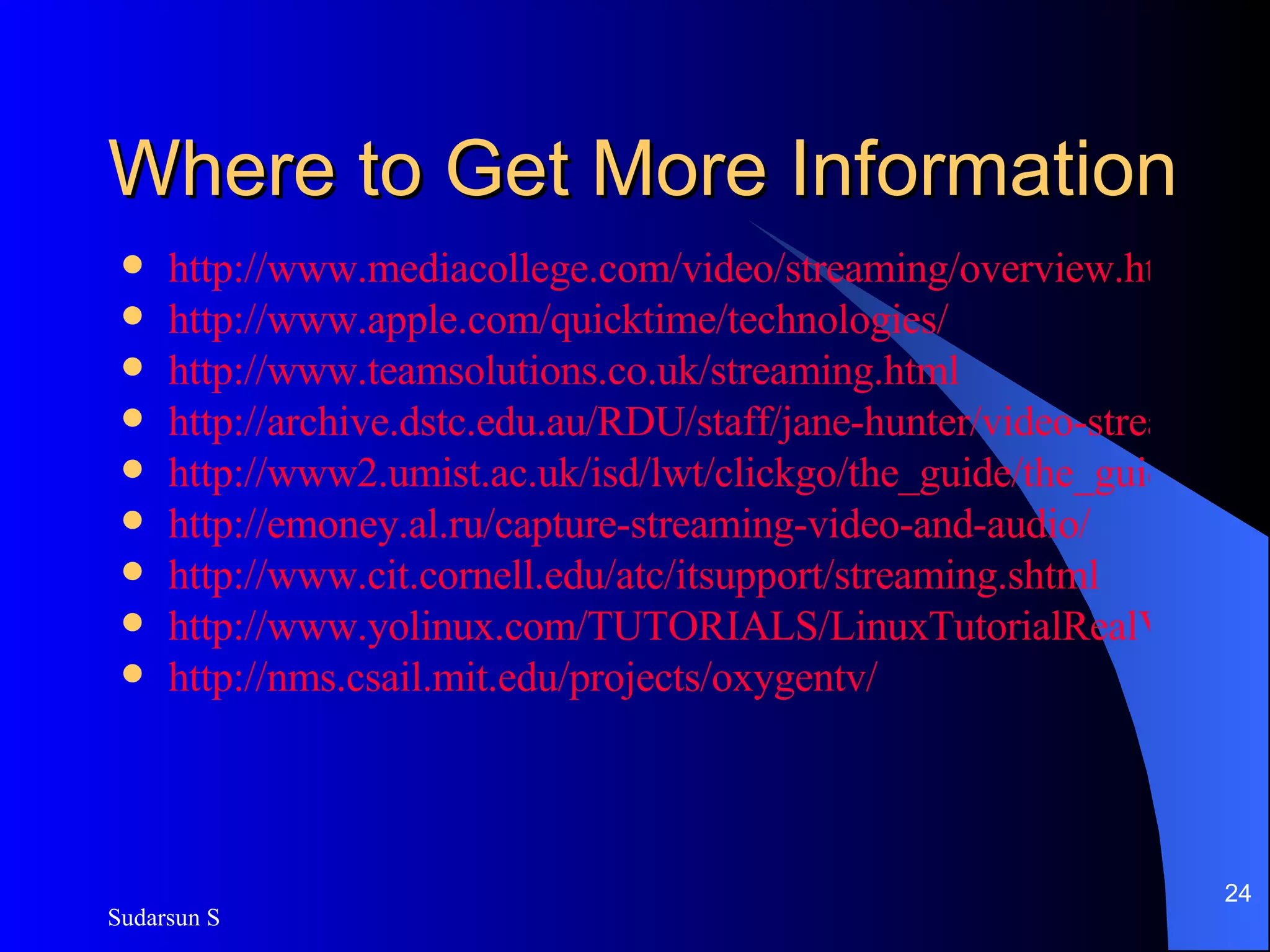 Where to Get More Information http://www.mediacollege.com/video/streaming/overview.html http://www.apple.com/quicktime/technologies/ http://www.teamsolutions.co.uk/streaming.html http://archive.dstc.edu.au/RDU/staff/jane-hunter/video-streaming.html http://www2.umist.ac.uk/isd/lwt/clickgo/the_guide/the_guide.htm http://emoney.al.ru/capture-streaming-video-and-audio/ http://www.cit.cornell.edu/atc/itsupport/streaming.shtml http://www.yolinux.com/TUTORIALS/LinuxTutorialRealVideoStreaming.html http://nms.csail.mit.edu/projects/oxygentv/ 