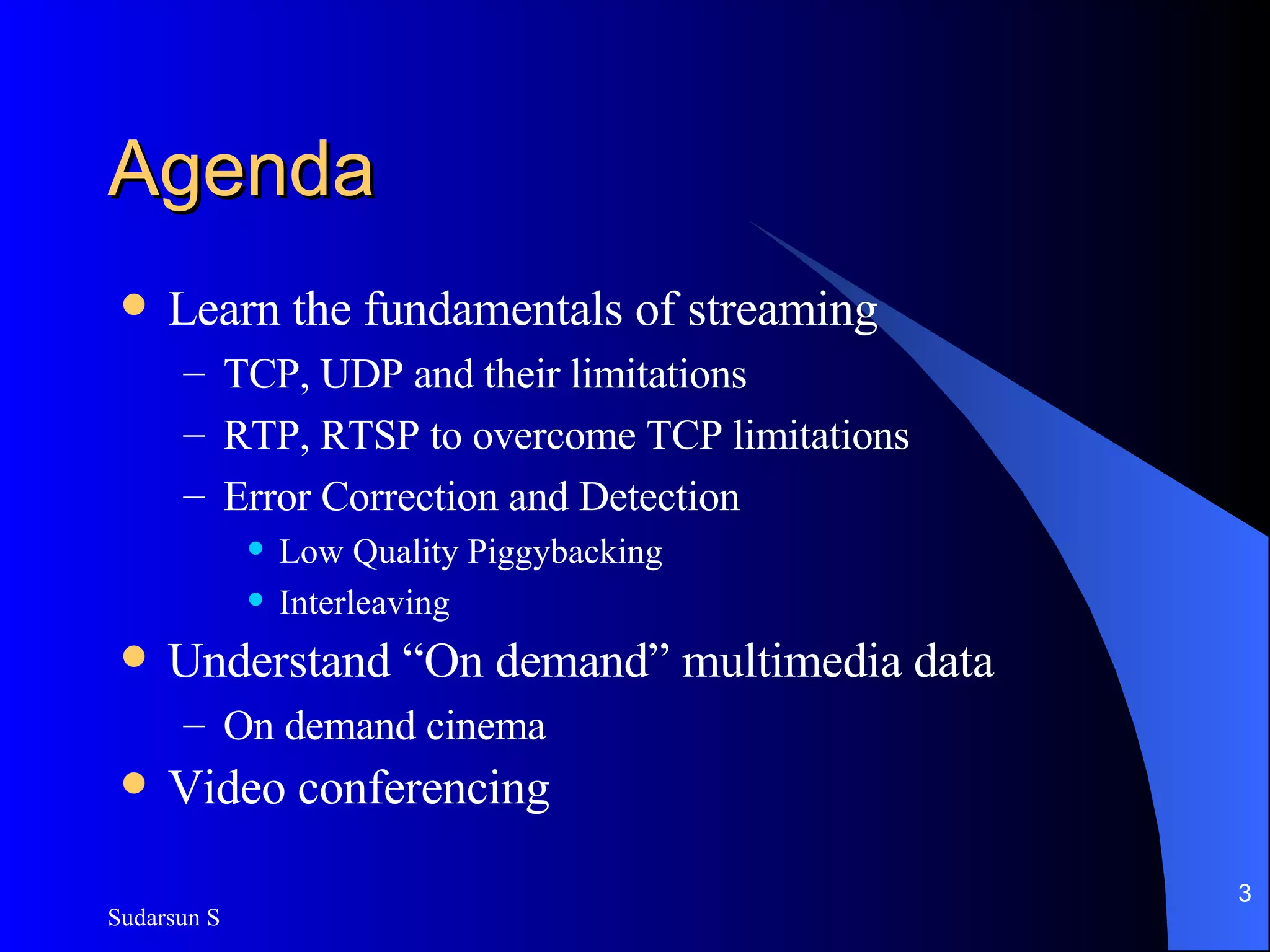 Agenda Learn the fundamentals of streaming TCP, UDP and their limitations RTP, RTSP to overcome TCP limitations Error Correction and Detection Low Quality Piggybacking Interleaving Understand “On demand” multimedia data On demand cinema Video conferencing 