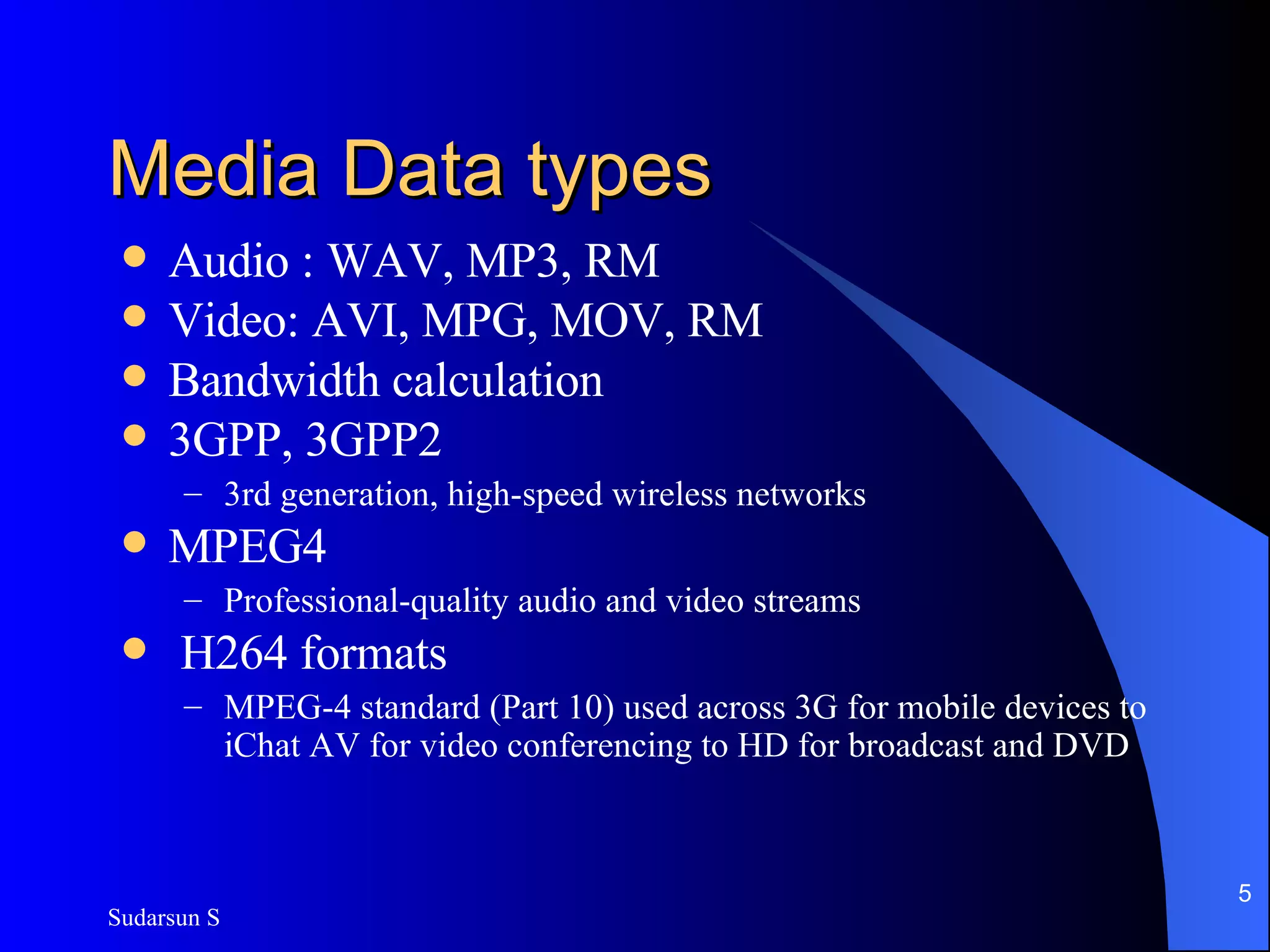 Media Data types Audio : WAV, MP3, RM Video: AVI, MPG, MOV, RM Bandwidth calculation 3GPP, 3GPP2 3rd generation, high-speed wireless networks MPEG4  Professional-quality audio and video streams H264 formats MPEG-4 standard (Part 10) used across 3G for mobile devices to iChat AV for video conferencing to HD for broadcast and DVD 