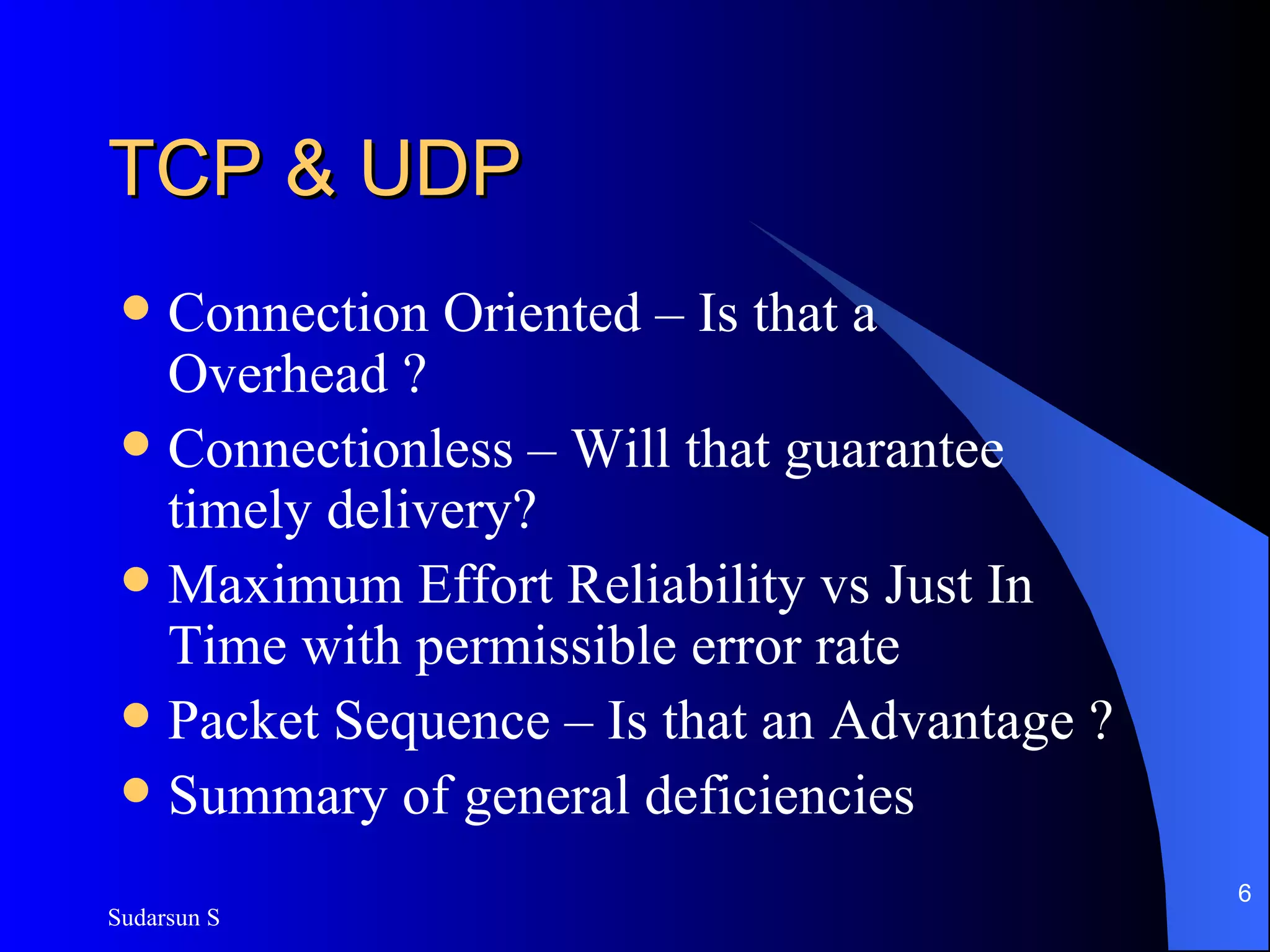 TCP & UDP Connection Oriented – Is that a Overhead ? Connectionless – Will that guarantee timely delivery? Maximum Effort Reliability vs Just In Time with permissible error rate Packet Sequence – Is that an Advantage ? Summary of general deficiencies 