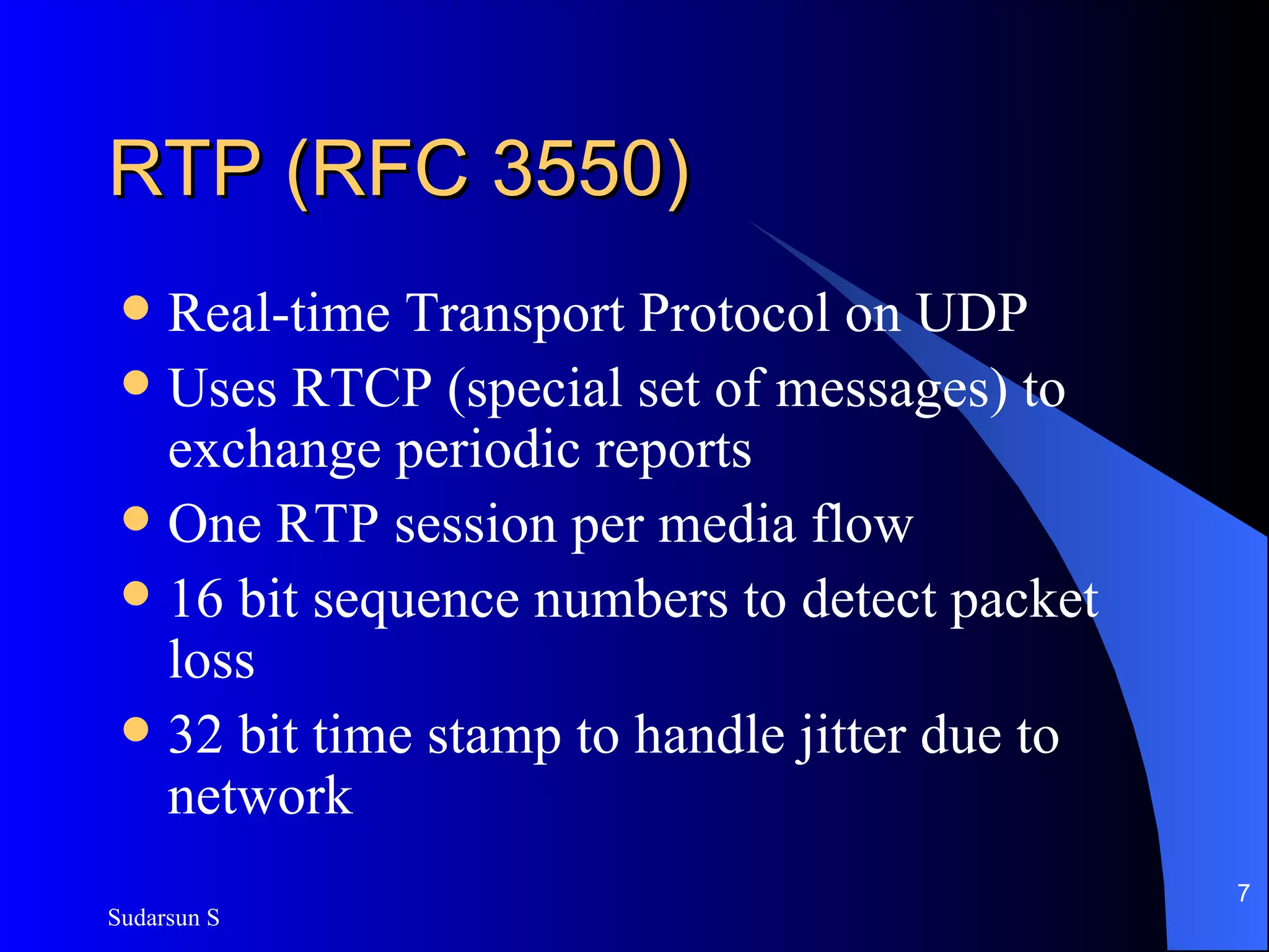 RTP (RFC 3550) Real-time Transport Protocol on UDP Uses RTCP (special set of messages) to exchange periodic reports One RTP session per media flow 16 bit sequence numbers to detect packet loss 32 bit time stamp to handle jitter due to network 