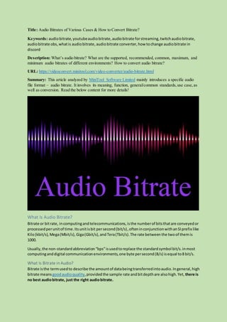 Title: Audio Bitrates of Various Cases & How to Convert Bitrate?
Keywords: audiobitrate, youtubeaudiobitrate,audiobitrate forstreaming,twitchaudiobitrate,
audiobitrate obs,whatis audiobitrate, audiobitrate converter, how tochange audiobitrate in
discord
Description: What’s audio bitrate? What are the supported, recommended, common, maximum, and
minimum audio bitrates of different environments? How to convert audio bitrate?
URL: https://videoconvert.minitool.com/video-converter/audio-bitrate.html
Summary: This article analyzed by MiniTool Software Limited mainly introduces a specific audio
file format – audio bitrate. It involves its meaning, function, general/common standards,use case,as
well as conversion. Read the below content for more details!
What Is Audio Bitrate?
Bitrate or bitrate, incomputingandtelecommunications,isthe numberof bitsthatare conveyedor
processedperunitof time.Itsunitisbit persecond(bit/s),ofteninconjunctionwithanSIprefix like
Kilo(kbit/s), Mega(Mbit/s), Giga(Gbit/s),and Tera(Tbit/s).The rate between the twoof themis
1000.
Usually,the non-standardabbreviation“bps”isusedtoreplace the standardsymbol bit/s.inmost
computinganddigital communicationenvironments,one byte persecond(B/s) isequal to8 bit/s.
What Is Bitrate in Audio?
Bitrate isthe termusedto describe the amountof databeingtransferredintoaudio.Ingeneral,high
bitrate means goodaudioquality,providedthe sample rate andbitdepthare alsohigh.Yet, there is
no best audiobitrate, just the right audiobitrate.
 