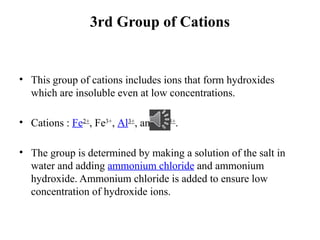 3rd Group of Cations
• This group of cations includes ions that form hydroxides
which are insoluble even at low concentrations.
• Cations : Fe2+
, Fe3+
, Al3+
, and Cr3+
.
• The group is determined by making a solution of the salt in
water and adding ammonium chloride and ammonium
hydroxide. Ammonium chloride is added to ensure low
concentration of hydroxide ions.
 