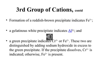 3rd Group of Cations, contd
• Formation of a reddish-brown precipitate indicates Fe3+
;
• a gelatinous white precipitate indicates Al3+
; and
• a green precipitate indicates Cr3+
or Fe2+
. These two are
distinguished by adding sodium hydroxide in excess to
the green precipitate. If the precipitate dissolves, Cr3+
is
indicated; otherwise, Fe2+
is present.
 