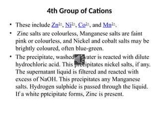 4th Group of Cations
• These include Zn2+
, Ni2+
, Co2+
, and Mn2+
.
• Zinc salts are colourless, Manganese salts are faint
pink or colourless, and Nickel and cobalt salts may be
brightly coloured, often blue-green.
• The precipitate, washed in water is reacted with dilute
hydrochloric acid. This precipitates nickel salts, if any.
The supernatant liquid is filtered and reacted with
excess of NaOH. This precipitates any Manganese
salts. Hydrogen sulphide is passed through the liquid.
If a white pptcipitate forms, Zinc is present.
 