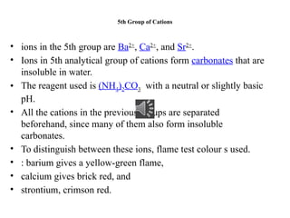 5th Group of Cations
• ions in the 5th group are Ba2+
, Ca2+
, and Sr2+
.
• Ions in 5th analytical group of cations form carbonates that are
insoluble in water.
• The reagent used is (NH4)2CO3 with a neutral or slightly basic
pH.
• All the cations in the previous groups are separated
beforehand, since many of them also form insoluble
carbonates.
• To distinguish between these ions, flame test colour s used.
• : barium gives a yellow-green flame,
• calcium gives brick red, and
• strontium, crimson red.
 