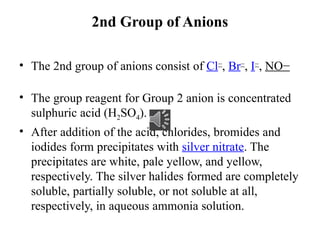 2nd Group of Anions
• The 2nd group of anions consist of Cl−
, Br−
, I−
, NO−
• The group reagent for Group 2 anion is concentrated
sulphuric acid (H2SO4).
• After addition of the acid, chlorides, bromides and
iodides form precipitates with silver nitrate. The
precipitates are white, pale yellow, and yellow,
respectively. The silver halides formed are completely
soluble, partially soluble, or not soluble at all,
respectively, in aqueous ammonia solution.
 