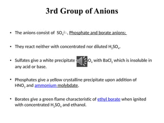 3rd Group of Anions
• The anions consist of SO4
2−
, Phosphate and borate anions;
• They react neither with concentrated nor diluted H2SO4.
• Sulfates give a white precipitate of BaSO4 with BaCl2 which is insoluble in
any acid or base.
• Phosphates give a yellow crystalline precipitate upon addition of
HNO3 and ammonium molybdate.
• Borates give a green flame characteristic of ethyl borate when ignited
with concentrated H2SO4 and ethanol.
 