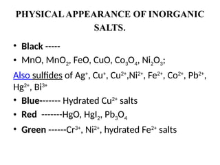 PHYSICALAPPEARANCE OF INORGANIC
SALTS.
• Black -----
• MnO, MnO2, FeO, CuO, Co3O4, Ni2O3;
Also sulfides of Ag+
, Cu+
, Cu2+
,Ni2+
, Fe2+
, Co2+
, Pb2+
,
Hg2+
, Bi3+
• Blue------- Hydrated Cu2+
salts
• Red -------HgO, HgI2, Pb3O4
• Green ------Cr3+
, Ni2+
, hydrated Fe2+
salts
 