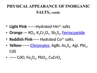 PHYSICALAPPEARANCE OF INORGANIC
SALTS, contd.
• Light Pink ------Hydrated Mn2+
salts
• Orange --- KO2, K2Cr2O7, Sb2S3, Ferrocyanide
• Reddish Pink----- Hydrated Co2+
salts.
• Yellow-------Chromates, AgBr, As2S3, AgI, PbI2,
CdS
• ----- CdO, Fe2O3, PbO2, CuCrO4
 