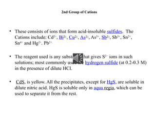 2nd Group of Cations
• These consists of ions that form acid-insoluble sulfides. The
Cations include: Cd2+
, Bi3+
, Cu2+
, As3+
, As5+
, Sb3+
, Sb5+
, Sn2+
,
Sn4+
and Hg2+
. Pb2+.
• The reagent used is any substance that gives S2−
ions in such
solutions; most commonly used are hydrogen sulfide (at 0.2-0.3 M)
in the presence of dilute HCl.
• CdS, is yellow. All the precipitates, except for HgS, are soluble in
dilute nitric acid. HgS is soluble only in aqua regia, which can be
used to separate it from the rest.
 