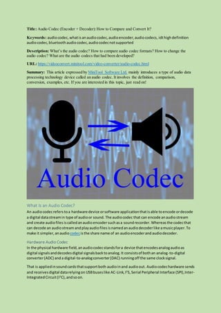 Title: Audio Codec (Encoder + Decoder):How to Compare and Convert It?
Keywords: audiocodec, whatisanaudiocodec,audioencoder,audiocodecs, idthighdefinition
audiocodec,bluetoothaudiocodec,audiocodecnotsupported
Description: What’s the audio codec? How to compare audio codec formats? How to change the
audio codec? What are the audio codecs that had been developed?
URL: https://videoconvert.minitool.com/video-converter/audio-codec.html
Summary: This article expressed by MiniTool Software Ltd. mainly introduces a type of audio data
processing technology device called an audio codec. It involves the definition, comparison,
conversion, examples, etc. If you are interested in this topic, just read on!
What Is an Audio Codec?
An audiocodecreferstoa hardware device orsoftware applicationthatisable toencode ordecode
a digital datastreamin type of audioor sound. The audiocodec that can encode anaudiostream
and create audiofiles iscalledanaudioencodersuchasa soundrecorder. Whereasthe codecthat
can decode an audiostream andplayaudiofiles isnamedanaudiodecoderlike amusicplayer.To
make it simpler, anaudiocodecisthe share name of an audioencoderand audiodecoder.
Hardware Audio Codec
In the physical hardware field,anaudiocodecstandsfora device thatencodesanalogaudioas
digital signalsanddecodesdigital signalsbacktoanalog.It consistsof bothan analog-to-digital
converter(ADC) and a digital-to-analogconverter(DAC) runningoff the same clocksignal.
That is appliedinsoundcardsthatsupportboth audioinand audioout. Audiocodechardware sends
and receivesdigital datarelyingon USBbuseslike AC-Link,I2
S, Serial Peripheral Interface (SPI),Inter-
IntegratedCircuit(I2
C),andsoon.
 