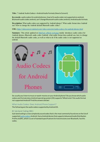 Title: 7 Android AudioCodecs + AndroidAudioFormats(How toConvert)
Keywords: audiocodecsforandroidphones, how tofix audiocodecnotsupportedonandroid,
Bluetoothaudiocodecandroid,can’tchange Bluetoothaudiocodecandroid,Androidaudioformats
Description: What audio codecs are supported by Android phones? What audio format does Android
use? How to change the Android default Bluetooth audio codec?
URL: https://videoconvert.minitool.com/video-converter/audio-codecs-for-android-phones.html
Summary: This article updated on MiniTool official web page mainly introduces audio codecs for
Android phones, Bluetooth audio codec Android, what audio format does android use, how to change
the default Bluetooth audio codec, as well as what to do if the audio codec is not supported on
android.
Do usuallyyoulistentomusicorwatch moviesonyourAndroidphone?Doyouknow whichaudio
codecsand formatsdoesAndroid operatingsystem(OS) supports?Whattodoif the audioformat
not supported Android?Findthe answersbelow!
What Audio Codecs Does Android Phone Support?
The followingare the audiocodecssupportedbyAndroidOS.
#1 Sub-band Coding (SBC)
Sub-bandcodingisa lowcomplexitysoundcodecthatis the most commonlyfoundone onthe listof
supported audiocodecs Android. EveryAndroiddevice thatsupportsAdvancedAudioDistribution
Profile (A2DP),whichisaset of standardspecificationsfortransmissionsoverBluetooth,hasthis
codec.
 