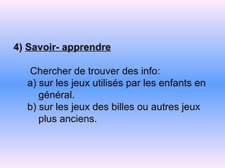 4)  Savoir- apprendre   Chercher de trouver des info:    a) sur les jeux utilisés par les enfants en   général.   b) sur les jeux des billes ou autres jeux   plus   anciens. 
