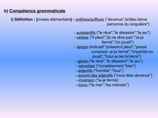 b)  Compétence grammaticale i) Définition : [ niveau élémentaire ]   -   préfixes/suffixes  ("devenus",brûles-2ème  personne du singulière")  -   substantifs  ("le rêve","le désastre","le jeu") -   verbes  ("il pleut","je ne rêve pas","ai-je fermé","on jouait") -   temps  (Indicatif:"présent-il pleut","passé composé- ai-je fermé","imparfait-on jouait","futur-je les brûlerai") -   genre  ("le rêve","le désastre","le jeu")   -   adverbes  ("complètement,"bien") -   adjectifs  ("horrible","fous")   -   accord des adjectifs  ("vous êtes devenus")   -   inversion  ("ai-je fermé) -   noms  ("la mer","les robinets")  