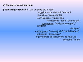 c)  Compétence sémantique i) Sémantique lexicale : -" j'ai un autre jeu à vous suggérer,vous aller voir"(énoncé punir)(menace,autorité) -   connotations : "il pleut des hallebardes","toute l'eau du   ciel" -   synonymes : "naviguer-voyager"," suggérer -   indiquer" -   antonymes : "juste-injuste","véritable-faux" -   polysémie :  " incendiaire" -   équivalentes de traduction: "le rêve","le  désastre","le jeu" 