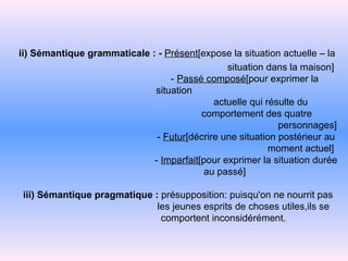 ii) Sémantique grammaticale : -   Présent [expose la situation actuelle   –   la   situation dans la maison]   -  Passé composé [pour exprimer la situation   actuelle   qui résulte du   comportement des quatre   personnages]   -   Futur [décrire une situation postérieur au   moment   actuel]    -   Imparfait [pour exprimer la situation durée   au   passé]   iii) Sémantique pragmatique :  présupposition: puisqu'on ne nourrit pas   les jeunes   esprits de choses utiles,ils se   comportent   inconsidérément. 
