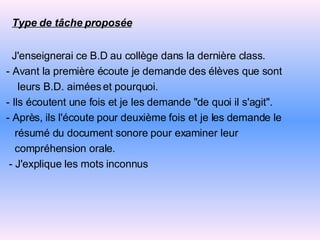 Type de tâche proposée   J'enseignerai ce B.D au collège dans la dernière class. - Avant la première écoute je demande des élèves que sont  leurs B.D. aimées et pourquoi. - Ils écoutent une fois et je les demande "de quoi il s'agit". - Après, ils l'écoute pour deuxième fois et je les demande le résumé du document   sonore pour examiner leur compréhension orale. -   J'explique les mots inconnus 