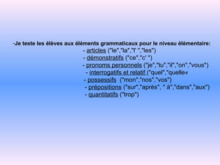 Je teste les élèves aux éléments grammaticaux pour le niveau élémentaire:   -   articles   ("le","la","l' ","les")   -   démonstratifs  ("ce","c' ")   -   pronoms personnels   ("je","tu","il","on","vous")   -   interrogatifs et relatif   ("quel","quelle«   -   possessifs   ("mon","nos","vos")   -   prépositions  ("sur","après",   "   à","dans","aux") -   quantitatifs  ("trop") 