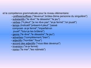 et le compétence grammaticale pour le niveau élémentaire:   -   préfixes/suffixes  ("devenus",brûles-2ème personne du singulière")   -   substantifs  ("le rêve","le désastre","le jeu")   -   verbes  ("il pleut","je ne rêve pas","ai-je   fermé","on jouait")   -   temps  (Indicatif:"présent-il pleut","passé   composé- ai-je fermé","imparfait-on   jouait","futur-je les brûlerai")   -   genre  ("le rêve","le désastre","le jeu")     -   adverbes  ("complètement,"bien")   -   adjectifs  ("horrible","fous")   -   accord des adjectifs  ("vous êtes devenus")     -   inversion  ("ai-je fermé)   -   noms  ("la mer","les robinets") 