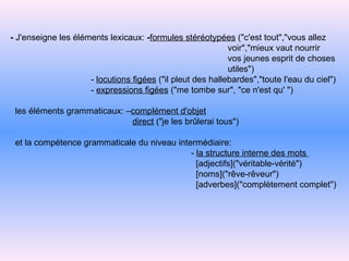 -  J'enseigne les éléments lexicaux:  - formules stéréotypées  ("c'est tout","vous allez voir","mieux vaut nourrir vos jeunes esprit de choses utiles") -   locutions figées  ("il pleut des hallebardes","toute l'eau du   ciel") -   expressions figées  ("me tombe sur", "ce n'est qu' ") les éléments grammaticaux: – complément d'objet direct  ("je les brûlerai tous") et la compétence grammaticale du niveau intermédiaire:  -   la structure interne des mots   [adjectifs]("véritable-vérité") [noms]("rêve-rêveur") [adverbes]("complètement   complet") 