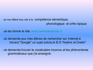 -Je me réfère trop vite à la   compétence sémantique,   phonologique  et ortho épique -Je les donne le site:   www.bandedessinée.fr -Je demande aux mes élèves de rechercher sur Internet à   travers "Google" un   sujet précis,le B.D."Astérix et Ovelix" -Je demande trouver le vocabulaire inconnu et les phénomènes   grammaticaux que j'ai enseigné. 